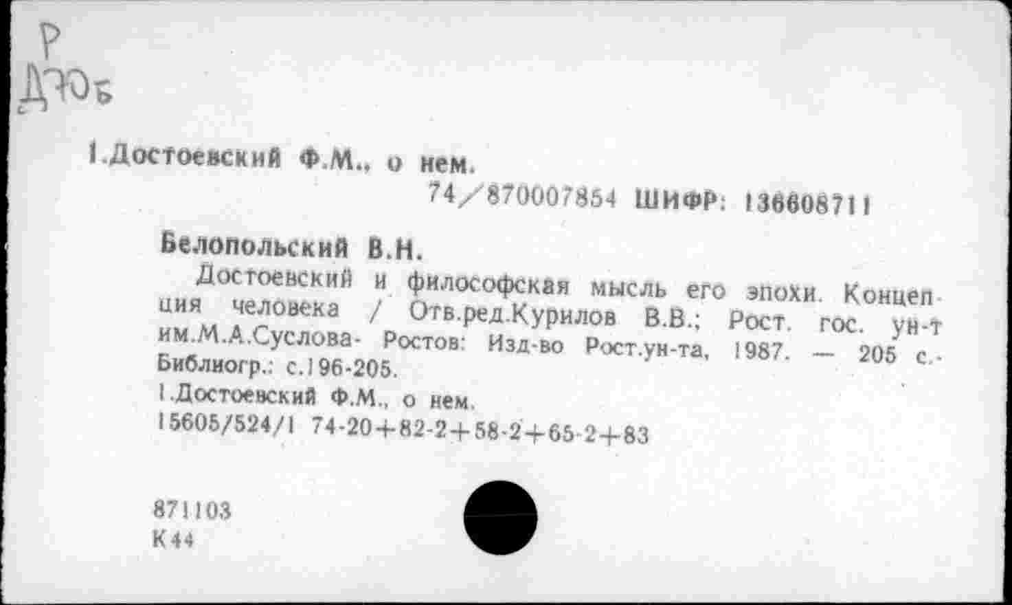 ﻿?
ДЖ
1 .Достоевский Ф.М.. о нем.
74/870007854 ШИФР: 13660871 1 в.н.
Белопольский
иияД0СчХвекИаЙ / ^-°С°^КаЯ МЫСЛЬего Концеп им.М.А.Суслова- I Библиогр.; с. 196-205.
I .Достоевский Ф.М., о нем.
15605/524/1 74-20+82-2+58-2+65 2+83
/ О гв.ред.Курилов В.В.; Рост. гос. ун-т Ростов: Изд-во Рост.ун-та, 1987. — 205 с -
871103
К44